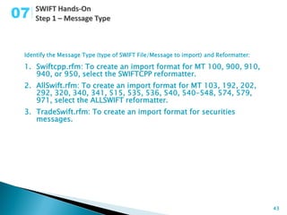 07

 Identify the Message Type (type of SWIFT File/Message to import) and Reformatter:

 1. Swiftcpp.rfm: To create an import format for MT 100, 900, 910,
    940, or 950, select the SWIFTCPP reformatter.
 2. AllSwift.rfm: To create an import format for MT 103, 192, 202,
    292, 320, 340, 341, 515, 535, 536, 540, 540-548, 574, 579,
    971, select the ALLSWIFT reformatter.
 3. TradeSwift.rfm: To create an import format for securities
    messages.




                                                                                     43
 