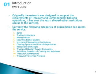 01

 •   Originally the network was designed to support the
     requirements of Treasury and Correspondent banking
     operations, it has over the years allowed other institutions
     access to the services.
 •   Currently the following categories of organization can access
     the service:
     1.    Banks
     2.    Trading Institutions
     3.    Money Brokers
     4.    Securities Broker Dealers
     5.    Investment Management Institutions
     6.    Clearing Systems and Central Depositories
     7.    Recognized Exchanges
     8.    Trust and Fiduciary Service Companies
     9.    Subsidiary Providers of Custody and Nominees
     10.   Treasury Counterparties
     11.   Treasury ETC Service Providers




                                                                     5
 