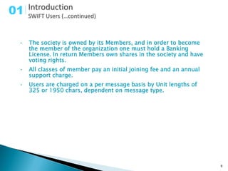 01

 •   The society is owned by its Members, and in order to become
     the member of the organization one must hold a Banking
     License. In return Members own shares in the society and have
     voting rights.
 •   All classes of member pay an initial joining fee and an annual
     support charge.
 •   Users are charged on a per message basis by Unit lengths of
     325 or 1950 chars, dependent on message type.




                                                                      6
 