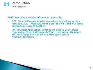 01

 SWIFT operates a number of services, primarily:
 •   GPA: General Purpose Application, which only allows system
     messages, i.e. Messages from a user to SWIFT and vice versa,
     not from one user to another.
 •   FIN: Financial Application, which is the user to user service
     comprising, System Messages MT0nn, User to User Messages
     MT1nn through 9nn and Service Messages such as
     Acknowledgements.




                                                                     7
 