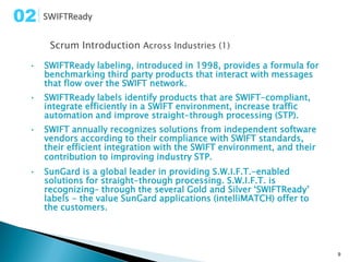 02
      Scrum Introduction Across Industries (1)

 •   SWIFTReady labeling, introduced in 1998, provides a formula for
     benchmarking third party products that interact with messages
     that flow over the SWIFT network.
 •   SWIFTReady labels identify products that are SWIFT-compliant,
     integrate efficiently in a SWIFT environment, increase traffic
     automation and improve straight-through processing (STP).
 •   SWIFT annually recognizes solutions from independent software
     vendors according to their compliance with SWIFT standards,
     their efficient integration with the SWIFT environment, and their
     contribution to improving industry STP.
 •   SunGard is a global leader in providing S.W.I.F.T.-enabled
     solutions for straight-through processing. S.W.I.F.T. is
     recognizing– through the several Gold and Silver ‘SWIFTReady’
     labels - the value SunGard applications (intelliMATCH) offer to
     the customers.




                                                                         9
 