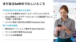 © Copyright 2013 Hewlett-Packard Development Company, L.P. The information contained herein is subject to change without notice. HP Restricted.11
まだあるSwiftのうれしいところ
可用性/耐久性を高める仕組み
• レプリカを複数の”Zone”にコピー (デフォルトは3つ)
• Zoneを複数ラックやデータセンターに分散配置すること
で障害・災害対策に
• コンテナ単位で明示的な同期可 (Container Sync)
様々な便利機能
• 静的Webサーバーとして動作可 (Static Web Site)
• ファイルの世代管理 (Versioning)
• ファイルの時限削除
 
