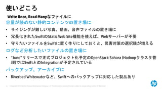 © Copyright 2013 Hewlett-Packard Development Company, L.P. The information contained herein is subject to change without notice. HP Restricted.12
使いどころ
容量が読めない静的コンテンツの置き場に
• サイジングが難しい写真、動画、音声ファイルの置き場に
• 冗長化されたSwiftのStatic Web Site機能を使えば、Webサーバーが不要
• 守りたいファイルをSwiftに置く作りにしておくと、災害対策の選択肢が増える
ログなど分析したいファイルの置き場に
• “Juno”リリースで正式プロジェクト化予定のOpenStack Sahara (Hadoopクラスタ管
理)ではSwiftとのIntegrationが予定されている
バックアップ、アーカイブに
• Riverbed Whitewaterなど、Swiftへのバックアップに対応した製品あり
Write Once, Read Manyなファイルに
 