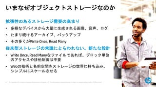 © Copyright 2013 Hewlett-Packard Development Company, L.P. The information contained herein is subject to change without notice. HP Restricted.8
いまなぜオブジェクトストレージなのか
拡張性のあるストレージ需要の高まり
• 多様なデバイスから大量に生成される画像、音声、ログ
• たまり続けるアーカイブ、バックアップ
• その多くがWrite Once, Read Many
従来型ストレージの常識にとらわれない、新たな設計
• Write Once, Read Manyなファイルであれば、ブロック単位
のアクセスや排他制御は不要
• Webの技術と名前空間をストレージの世界に持ち込み、
シンプルにスケールさせる
 