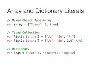 Array and Dictionary Literals
// Mixed Object Type Array
var array = ["Tokyo", 3, true]
!
// Typed Collection
var list1: String[] = ["Ja", "En", "Fr"]
var list2: String[] = ["Ja", "En", 2.0] //NG
!
// Dictionary
var legs = ["cat":4, "snake":0, "dog":2]
 