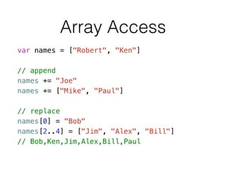 Array Access
var names = ["Robert", "Ken"]
!
// append
names += "Joe"
names += ["Mike", "Paul"]
!
// replace
names[0] = "Bob"
names[2..4] = ["Jim", "Alex", "Bill"]
// Bob,Ken,Jim,Alex,Bill,Paul
 