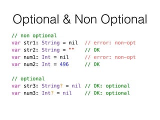 // non optional
var str1: String = nil // error: non-opt
var str2: String = "" // OK
var num1: Int = nil // error: non-opt
var num2: Int = 496 // OK
!
// optional
var str3: String? = nil // OK: optional
var num3: Int? = nil // OK: optional
Optional & Non Optional
 