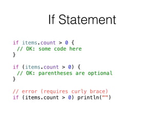 If Statement
!
if items.count > 0 {
// OK: some code here
}
!
if (items.count > 0) {
// OK: parentheses are optional
}
!
// error (requires curly brace)
if (items.count > 0) println("")
 