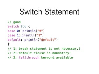 Switch Statement
// good
switch foo {
case 0: println("0")
case 1: println("1")
default: println("default")
}
// 1: break statement is not necessary!
// 2: default clause is mandatory!
// 3: fallthrough keyword available
 