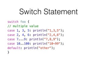 Switch Statement
switch foo {
// multiple value
case 1, 3, 5: println("1,3,5");
case 2, 4, 6: println("2,4,6");
case 7...9: println("7,8,9");
case 10..100: println("10~99");
default: println("other");
}
 