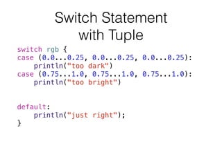 Switch Statement 
with Tuple
switch rgb {
case (0.0...0.25, 0.0...0.25, 0.0...0.25):
println("too dark")
case (0.75...1.0, 0.75...1.0, 0.75...1.0):
println("too bright")
case let (r, g, b) where r==g && g==b:
println("quite grey")
default:
println("just right");
}
 