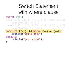 switch rgb {
case (0.0...0.25, 0.0...0.25, 0.0...0.25):
println("too dark")
case (0.75...1.0, 0.75...1.0, 0.75...1.0):
println("too bright")
case let (r, g, b) where r==g && g==b:
println("quite grey")
default:
println("just right");
}
Switch Statement 
with where clause
 