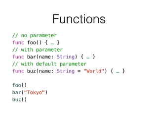 Functions
// no parameter
func foo() { … }
// with parameter
func bar(name: String) { … }
// with default parameter
func buz(name: String = "World") { … }
!
foo()
bar("Tokyo")
buz()
 