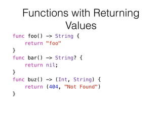 Functions with Returning
Values
func foo() -> String {
return "foo"
}
func bar() -> String? {
return nil;
}
func buz() -> (Int, String) {
return (404, "Not Found")
}
 