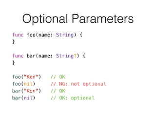 Optional Parameters
func foo(name: String) {
}
!
func bar(name: String?) {
}
!
foo("Ken") // OK
foo(nil) // NG: not optional
bar("Ken") // OK
bar(nil) // OK: optional
 