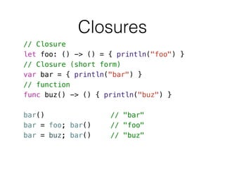 Closures
// Closure
let foo: () -> () = { println("foo") }
// Closure (short form)
var bar = { println("bar") }
// function
func buz() -> () { println("buz") }
!
bar() // "bar"
bar = foo; bar() // "foo"
bar = buz; bar() // "buz"
 