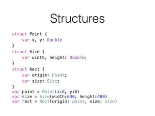 struct Point {
var x, y: Double
}
struct Size {
var width, height: Double;
}
struct Rect {
var origin: Point;
var size: Size;
}
var point = Point(x:0, y:0)
var size = Size(width:640, height:480)
var rect = Rect(origin: point, size: size)
Structures
 