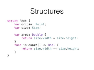 struct Rect {
var origin: Point;
var size: Size;
!
var area: Double {
return size.width * size.height;
}
func isSquare() -> Bool {
return size.width == size.height;
}
}
Structures
 