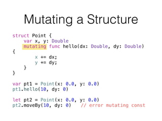 struct Point {
var x, y: Double
mutating func hello(dx: Double, dy: Double)
{
x += dx;
y += dy;
}
}
!
var pt1 = Point(x: 0.0, y: 0.0)
pt1.hello(10, dy: 0)
!
let pt2 = Point(x: 0.0, y: 0.0)
pt2.moveBy(10, dy: 0) // error mutating const
Mutating a Structure
 