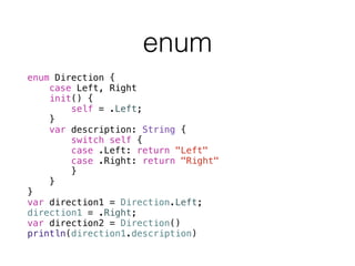 enum Direction {
case Left, Right
init() {
self = .Left;
}
var description: String {
switch self {
case .Left: return "Left"
case .Right: return "Right"
}
}
}
var direction1 = Direction.Left;
direction1 = .Right;
var direction2 = Direction()
println(direction1.description)
enum
 