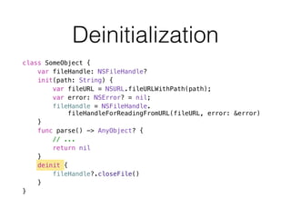 Deinitialization
class SomeObject {
var fileHandle: NSFileHandle?
init(path: String) {
var fileURL = NSURL.fileURLWithPath(path);
var error: NSError? = nil;
fileHandle = NSFileHandle. 
fileHandleForReadingFromURL(fileURL, error: &error)
}
func parse() -> AnyObject? {
// ...
return nil
}
deinit {
fileHandle?.closeFile()
}
}
 