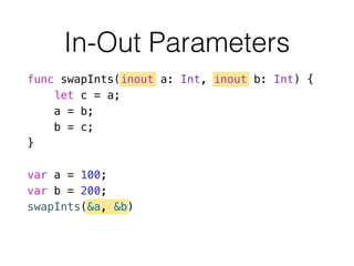 In-Out Parameters
func swapInts(inout a: Int, inout b: Int) {
let c = a;
a = b;
b = c;
}
!
var a = 100;
var b = 200;
swapInts(&a, &b)
 