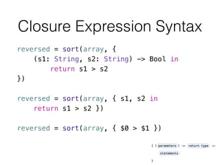 Closure Expression Syntax
reversed = sort(array, {
(s1: String, s2: String) -> Bool in
return s1 > s2
})
!
reversed = sort(array, { s1, s2 in
return s1 > s2 })
!
reversed = sort(array, { $0 > $1 })
 