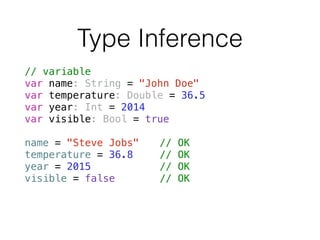 Type Inference
// variable
var name: String = "John Doe"
var temperature: Double = 36.5
var year: Int = 2014
var visible: Bool = true
!
name = "Steve Jobs" // OK
temperature = 36.8 // OK
year = 2015 // OK
visible = false // OK
 