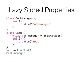 Lazy Stored Properties
class BookManager {
init() {
println("BookManager")
}
}
class Book {
@lazy var manager = BookManager()
init() {
println("Book")
}
}
var book = Book()
book.manager
 