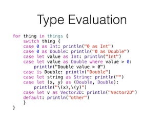 Type Evaluation
for thing in things {
switch thing {
case 0 as Int: println("0 as Int")
case 0 as Double: println("0 as Double")
case let value as Int: println("Int")
case let value as Double where value > 0:
println("Double value > 0")
case is Double: println("Double")
case let string as String: println("")
case let (x, y) as (Double, Double):
println("(x),(y)")
case let v as Vector2D: println("Vector2D")
default: println("other")
}
}
 