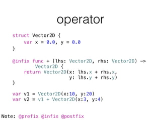 operator
struct Vector2D {
var x = 0.0, y = 0.0
}
!
@infix func + (lhs: Vector2D, rhs: Vector2D) ->
Vector2D {
return Vector2D(x: lhs.x + rhs.x,
y: lhs.y + rhs.y)
}
!
var v1 = Vector2D(x:10, y:20)
var v2 = v1 + Vector2D(x:3, y:4)
Note: @prefix @infix @postfix
 