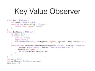 Key Value Observer
class Car : NSObject {
var speed : Double = 0.0
override var description : String {
return "car: speed=(speed)"
}
}
class Dashboard : NSObject {
var car : Car;
init(car: Car) {
self.car = car;
super.init();
car.addObserver(self, forKeyPath: "speed", options: .New, context: nil)
}
override func observeValueForKeyPath(keyPath: String!, ofObject: AnyObject!, 
change: NSDictionary!, context: CMutableVoidPointer) {
if keyPath == "speed" {
println(ofObject.description)
}
}
}
var car = Car()
var dashboard = Dashboard(car:car)
car.speed = 2
 
