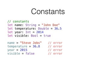 Constants
// constants
let name: String = "John Doe"
let temperature: Double = 36.5
let year: Int = 2014
let visible: Bool = true
!
name = "Steve Jobs" // error
temperature = 36.8 // error
year = 2015 // error
visible = false // error
 
