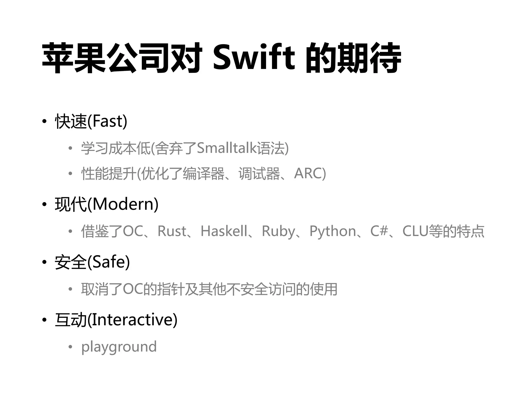 苹果公司对 Swift 的期待
• 快速(Fast)
• 学习成本低(舍弃了Smalltalk语法)
• 性能提升(优化了编译器、调试器、ARC)
• 现代(Modern)
• 借鉴了OC、Rust、Haskell、Ruby、Python、C#、CLU等的特点
• 安全(Safe)
• 取消了OC的指针及其他不安全访问的使用
• 互动(Interactive)
• playground
 