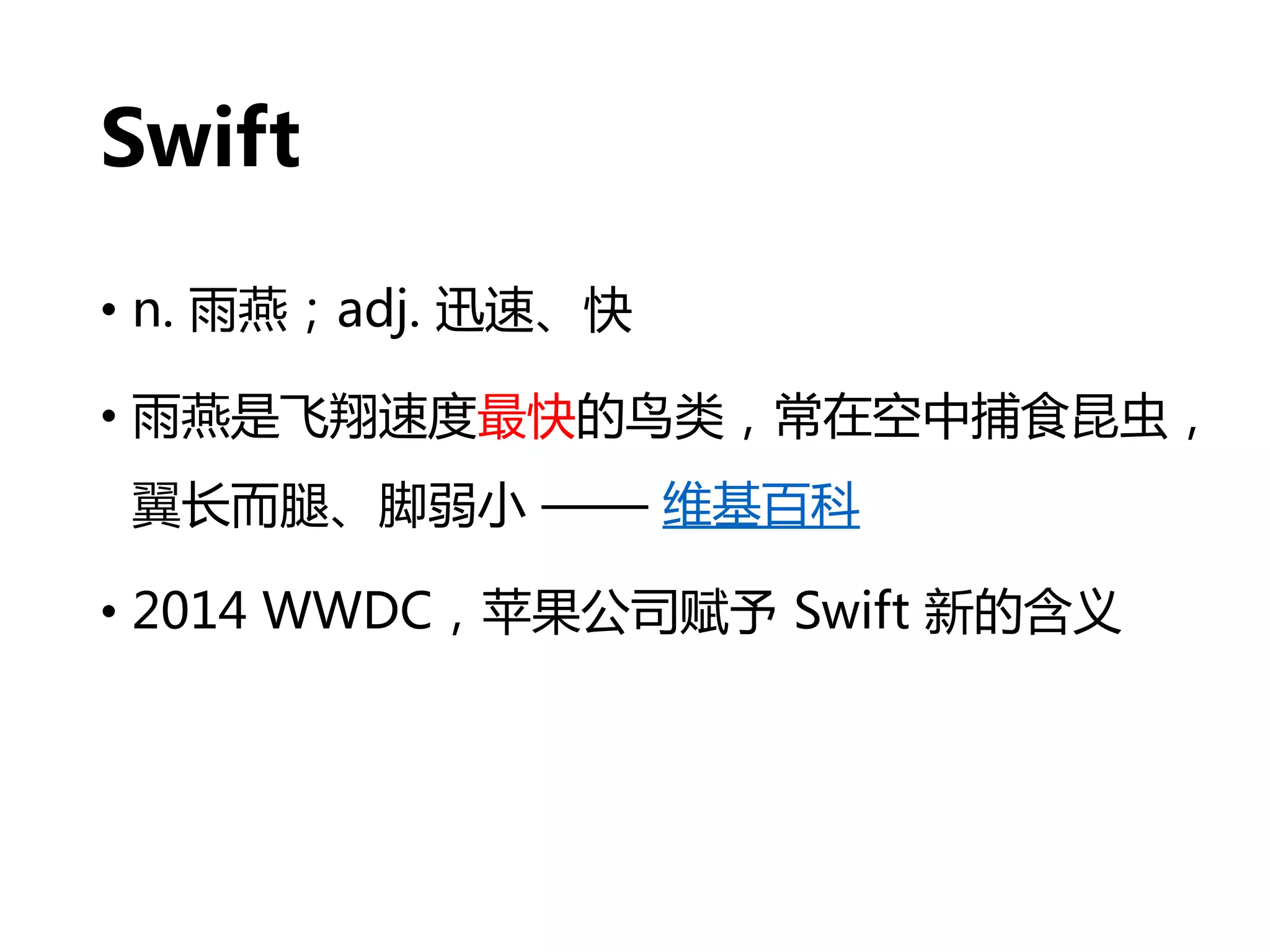 Swift
• n. 雨燕；adj. 迅速、快
• 雨燕是飞翔速度最快的鸟类，常在空中捕食昆虫，
翼长而腿、脚弱小 —— 维基百科
• 2014 WWDC，苹果公司赋予 Swift 新的含义
 