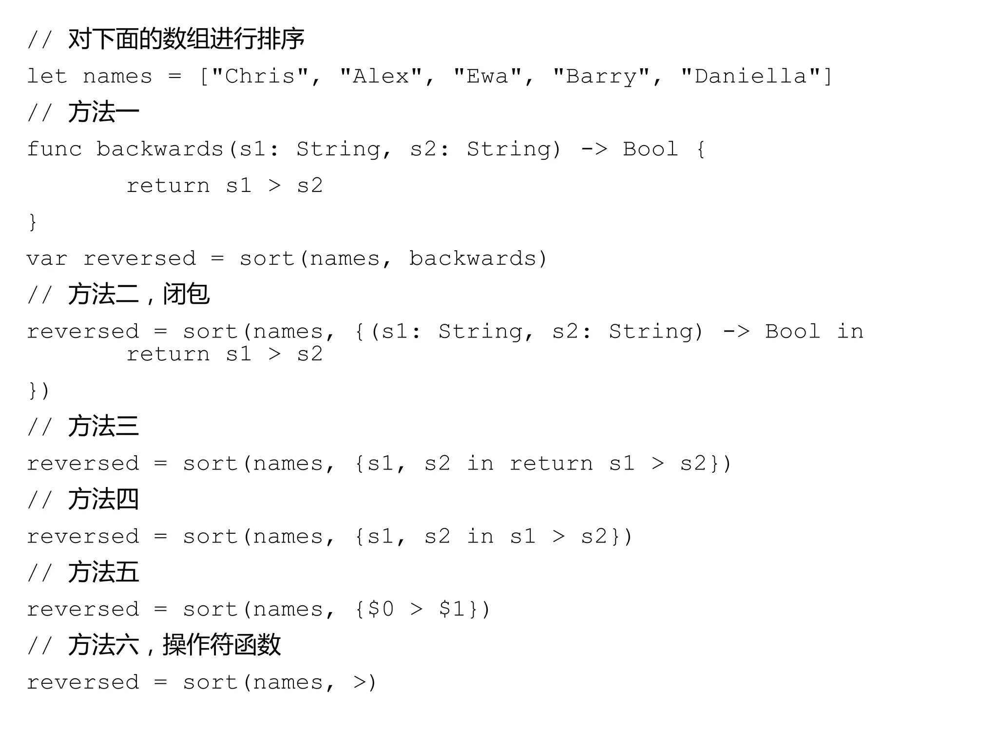 // 对下面的数组进行排序
let names = ["Chris", "Alex", "Ewa", "Barry", "Daniella"]
// 方法一
func backwards(s1: String, s2: String) -> Bool {
return s1 > s2
}
var reversed = sort(names, backwards)
// 方法二，闭包
reversed = sort(names, {(s1: String, s2: String) -> Bool in
return s1 > s2
})
// 方法三
reversed = sort(names, {s1, s2 in return s1 > s2})
// 方法四
reversed = sort(names, {s1, s2 in s1 > s2})
// 方法五
reversed = sort(names, {$0 > $1})
// 方法六，操作符函数
reversed = sort(names, >)
 