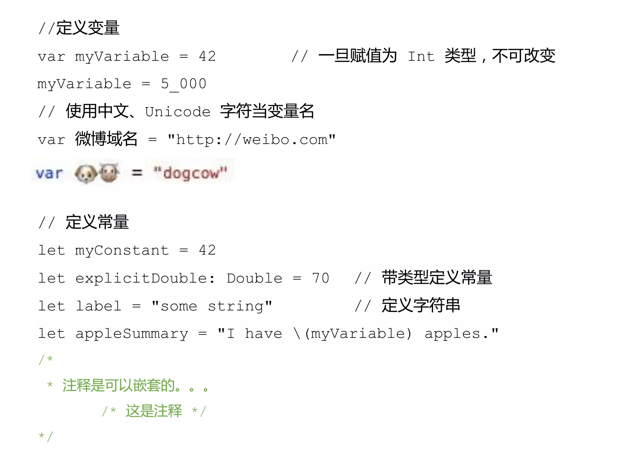 //定义变量
var myVariable = 42 // 一旦赋值为 Int 类型，不可改变
myVariable = 5_000
// 使用中文、Unicode 字符当变量名
var 微博域名 = "http://weibo.com"
// 定义常量
let myConstant = 42
let explicitDouble: Double = 70 // 带类型定义常量
let label = "some string" // 定义字符串
let appleSummary = "I have (myVariable) apples."
/*
* 注释是可以嵌套的。。。
/* 这是注释 */
*/
 