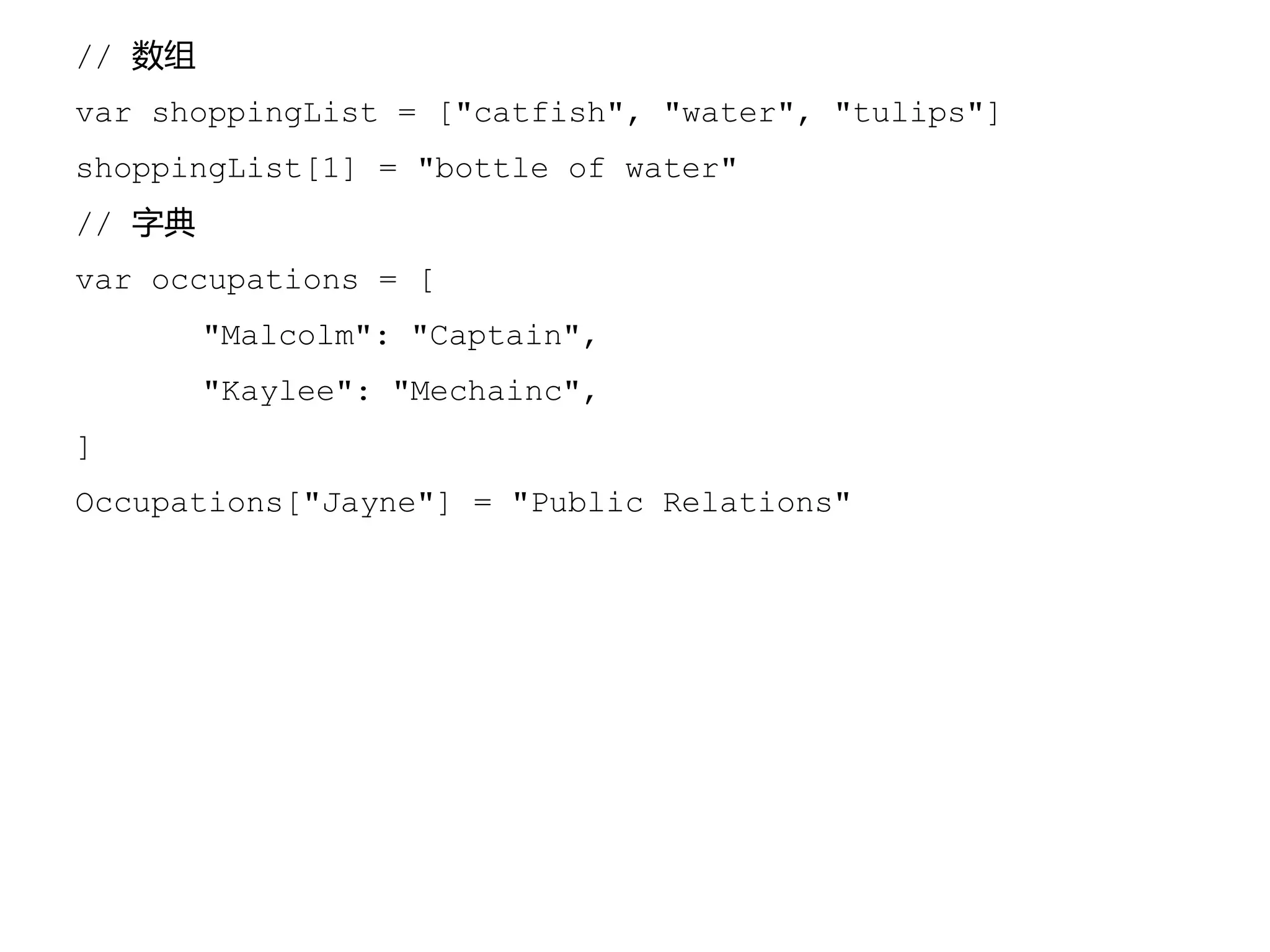 // 数组
var shoppingList = ["catfish", "water", "tulips"]
shoppingList[1] = "bottle of water"
// 字典
var occupations = [
"Malcolm": "Captain",
"Kaylee": "Mechainc",
]
Occupations["Jayne"] = "Public Relations"
 