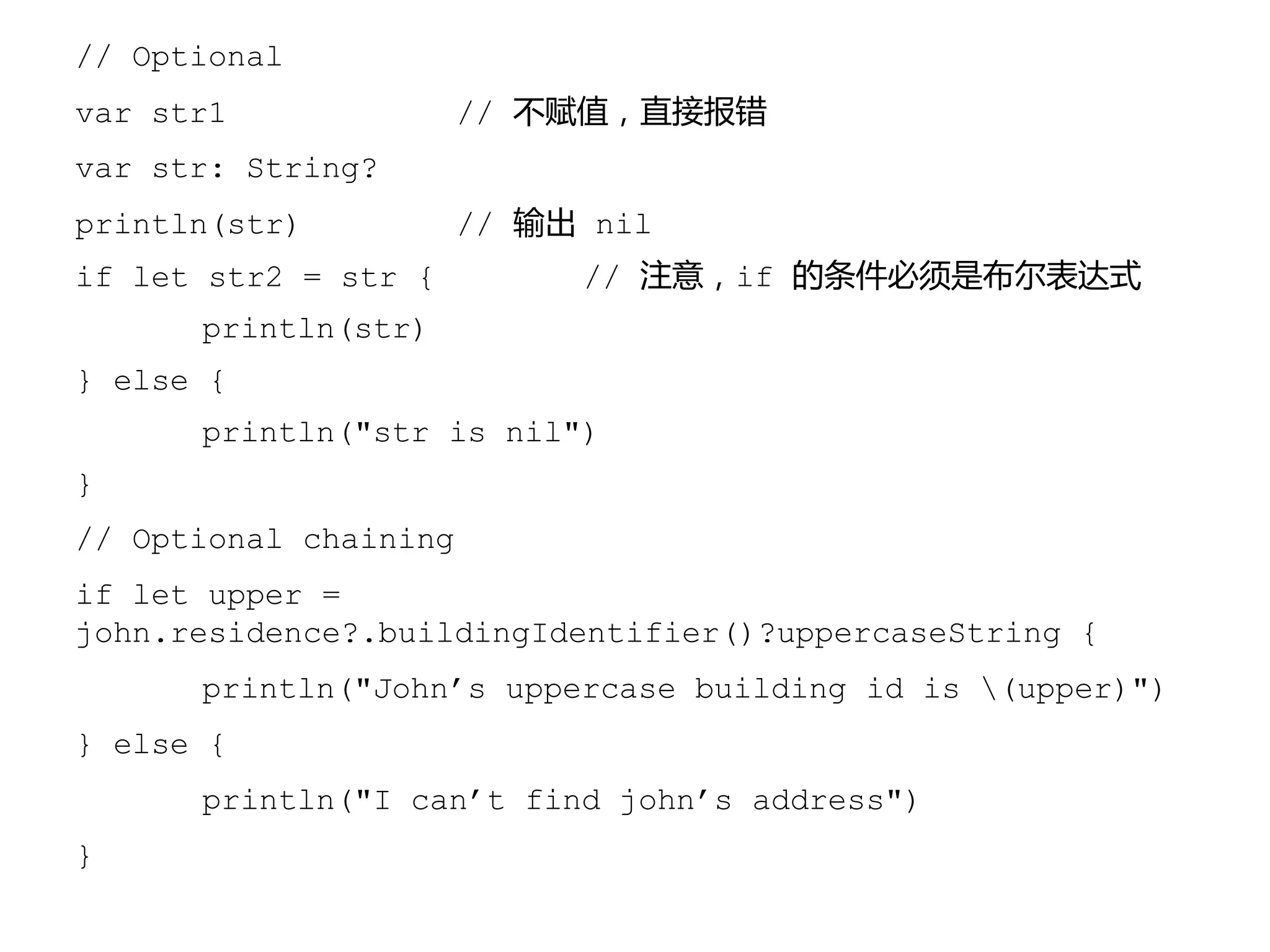 // Optional
var str1 // 不赋值，直接报错
var str: String?
println(str) // 输出 nil
if let str2 = str { // 注意，if 的条件必须是布尔表达式
println(str)
} else {
println("str is nil")
}
// Optional chaining
if let upper =
john.residence?.buildingIdentifier()?uppercaseString {
println("John’s uppercase building id is (upper)")
} else {
println("I can’t find john’s address")
}
 