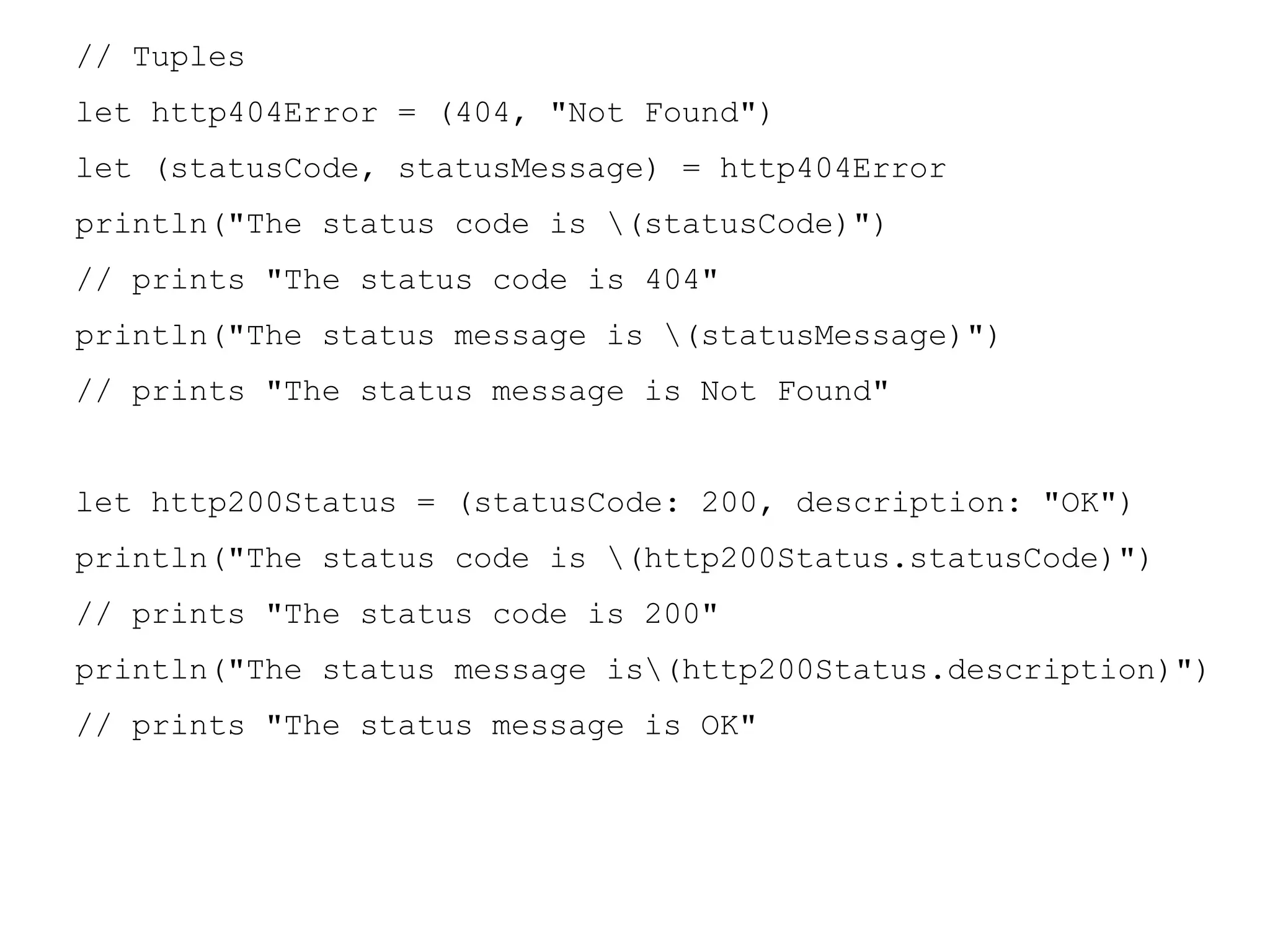 // Tuples
let http404Error = (404, "Not Found")
let (statusCode, statusMessage) = http404Error
println("The status code is (statusCode)")
// prints "The status code is 404"
println("The status message is (statusMessage)")
// prints "The status message is Not Found"
let http200Status = (statusCode: 200, description: "OK")
println("The status code is (http200Status.statusCode)")
// prints "The status code is 200"
println("The status message is(http200Status.description)")
// prints "The status message is OK"
 