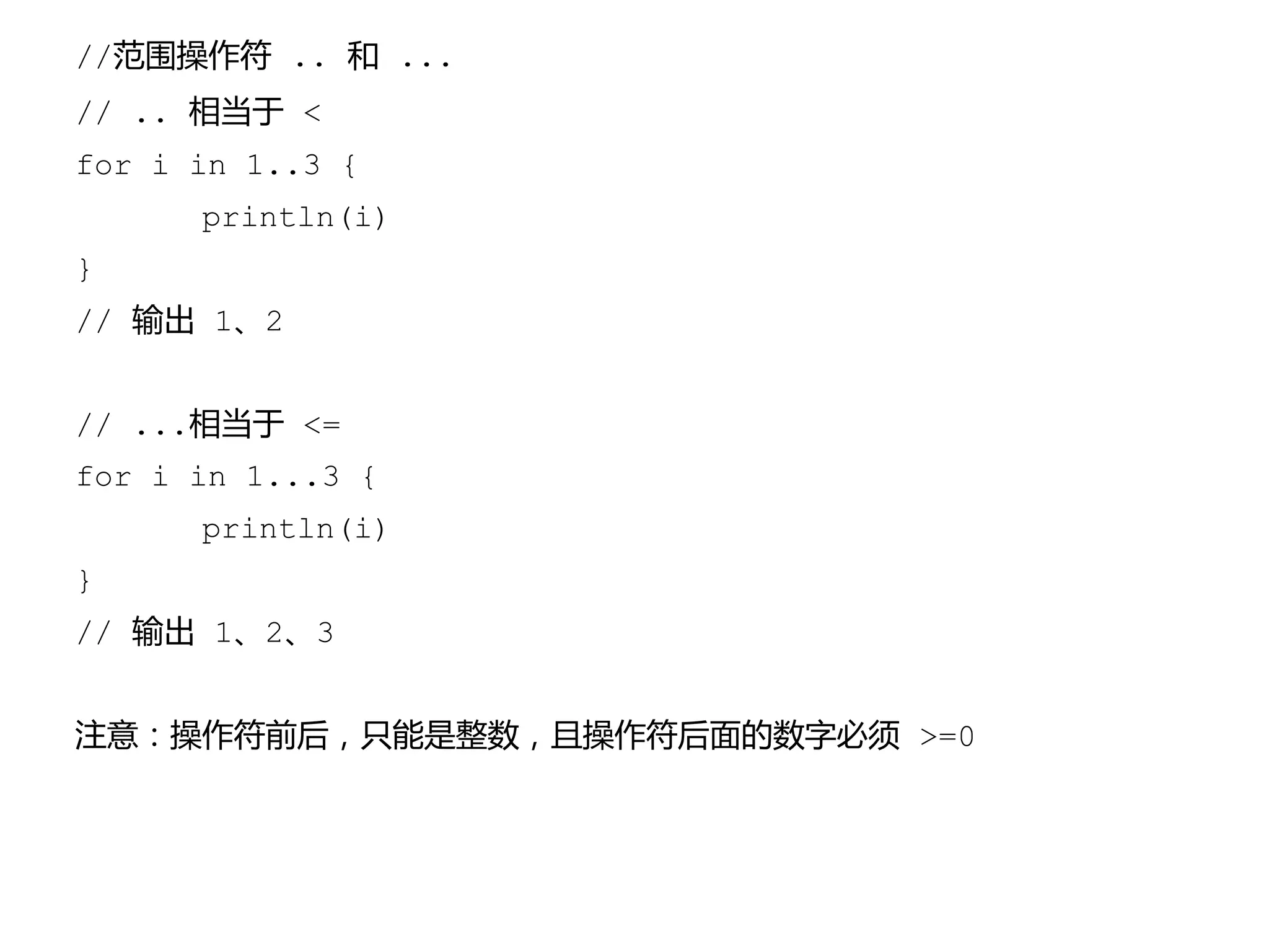 //范围操作符 .. 和 ...
// .. 相当于 <
for i in 1..3 {
println(i)
}
// 输出 1、2
// ...相当于 <=
for i in 1...3 {
println(i)
}
// 输出 1、2、3
注意：操作符前后，只能是整数，且操作符后面的数字必须 >=0
 