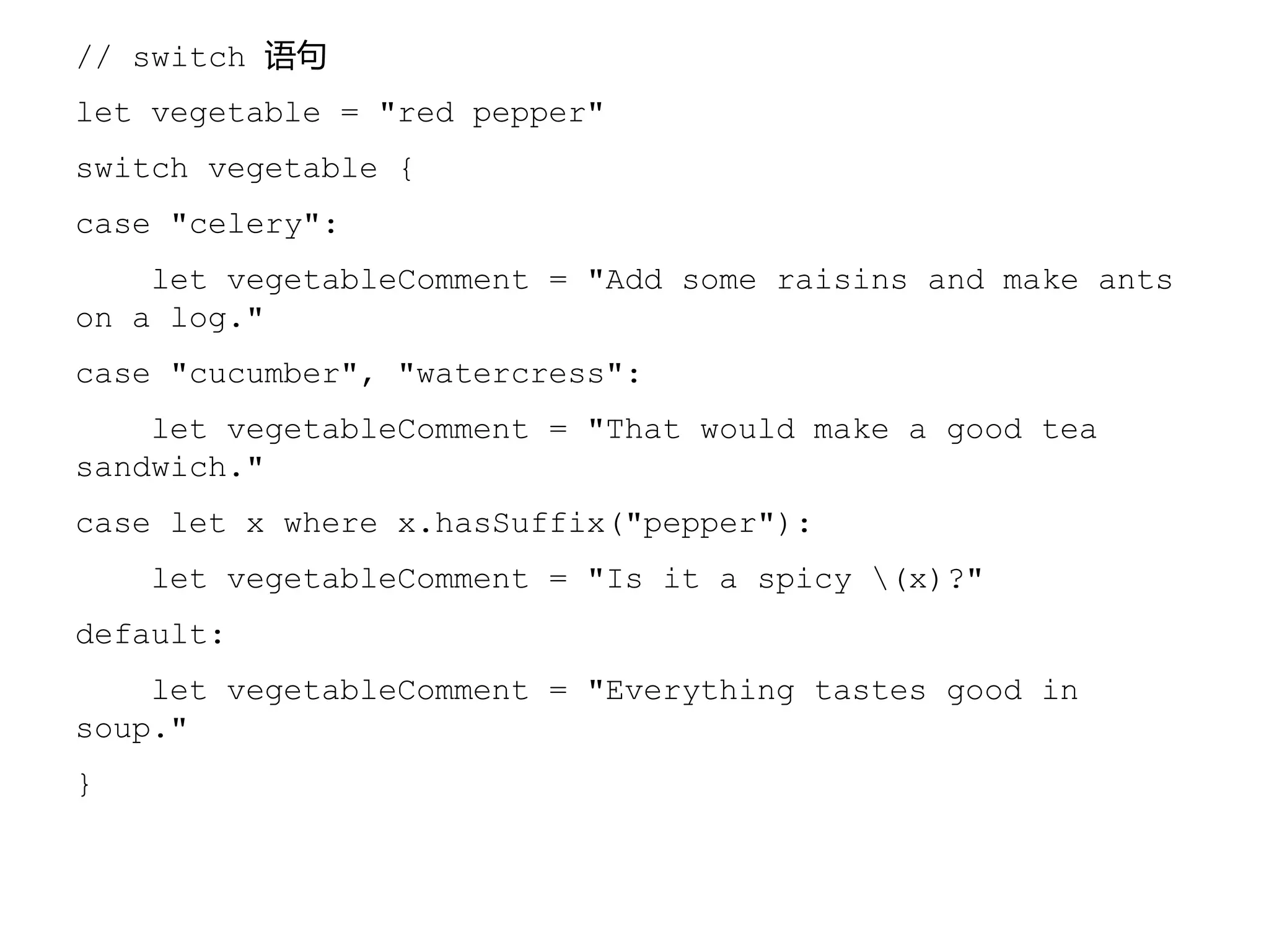 // switch 语句
let vegetable = "red pepper"
switch vegetable {
case "celery":
let vegetableComment = "Add some raisins and make ants
on a log."
case "cucumber", "watercress":
let vegetableComment = "That would make a good tea
sandwich."
case let x where x.hasSuffix("pepper"):
let vegetableComment = "Is it a spicy (x)?"
default:
let vegetableComment = "Everything tastes good in
soup."
}
 