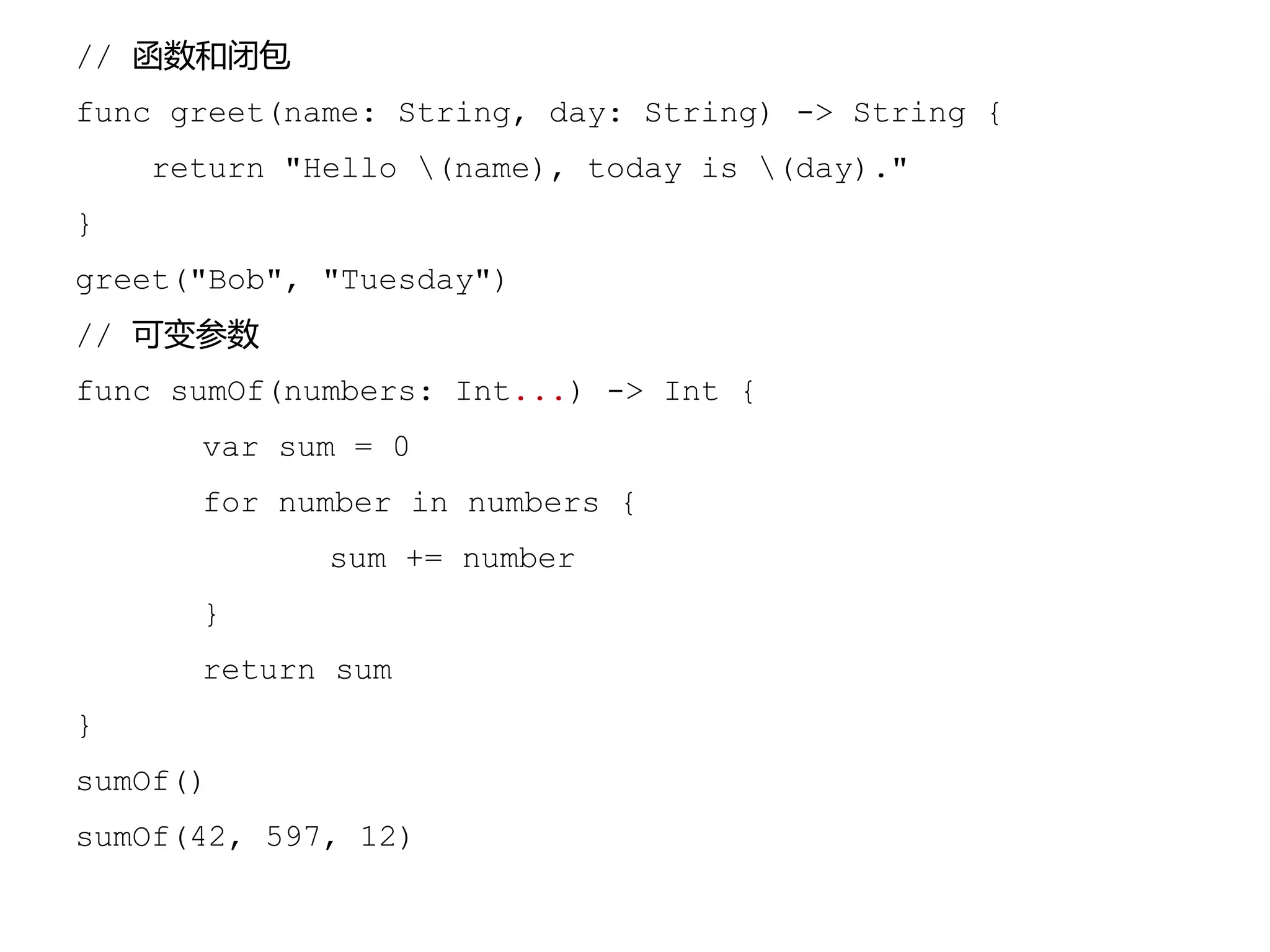 // 函数和闭包
func greet(name: String, day: String) -> String {
return "Hello (name), today is (day)."
}
greet("Bob", "Tuesday")
// 可变参数
func sumOf(numbers: Int...) -> Int {
var sum = 0
for number in numbers {
sum += number
}
return sum
}
sumOf()
sumOf(42, 597, 12)
 