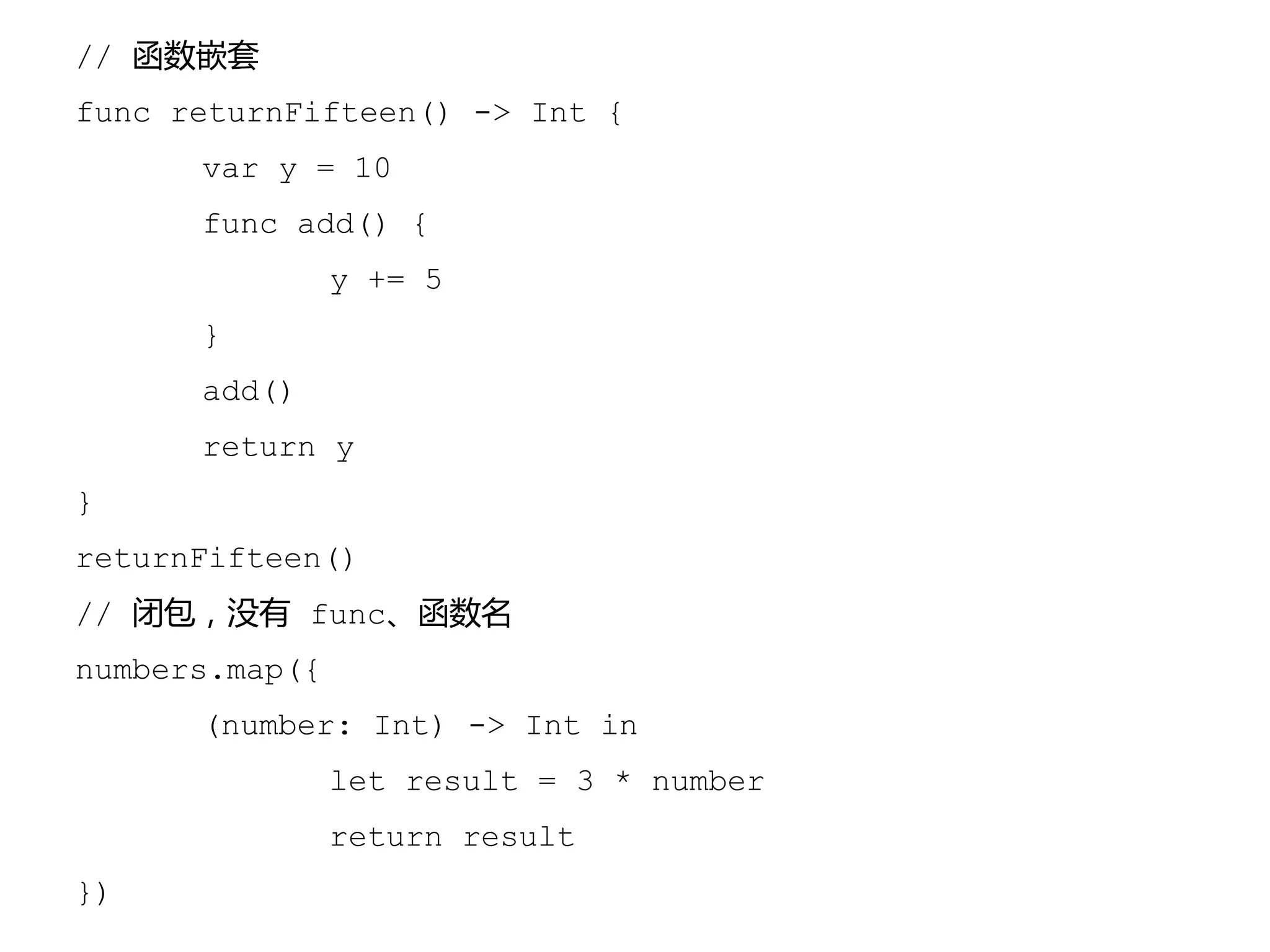 // 函数嵌套
func returnFifteen() -> Int {
var y = 10
func add() {
y += 5
}
add()
return y
}
returnFifteen()
// 闭包，没有 func、函数名
numbers.map({
(number: Int) -> Int in
let result = 3 * number
return result
})
 