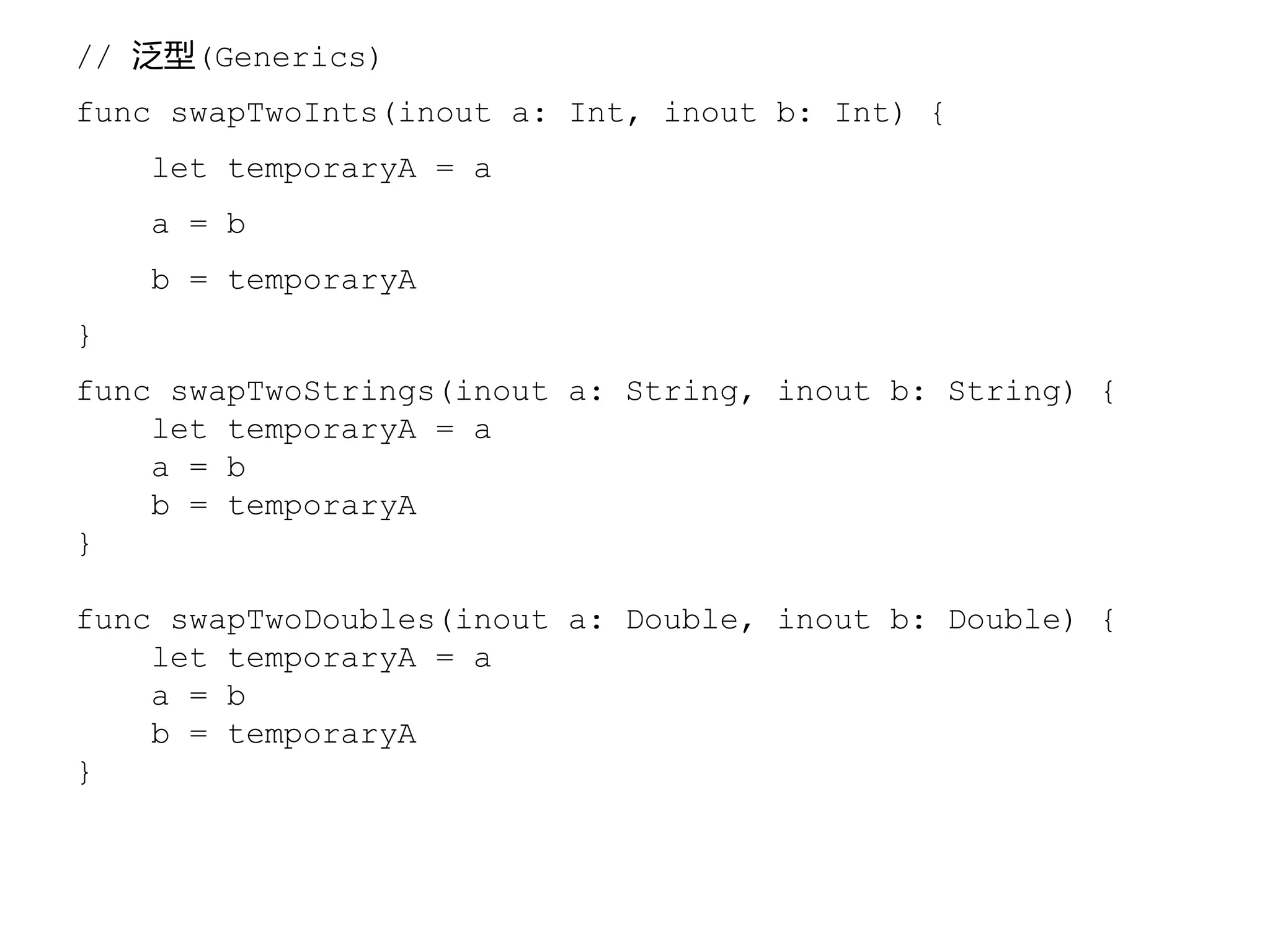 // 泛型(Generics)
func swapTwoInts(inout a: Int, inout b: Int) {
let temporaryA = a
a = b
b = temporaryA
}
func swapTwoStrings(inout a: String, inout b: String) {
let temporaryA = a
a = b
b = temporaryA
}
func swapTwoDoubles(inout a: Double, inout b: Double) {
let temporaryA = a
a = b
b = temporaryA
}
 