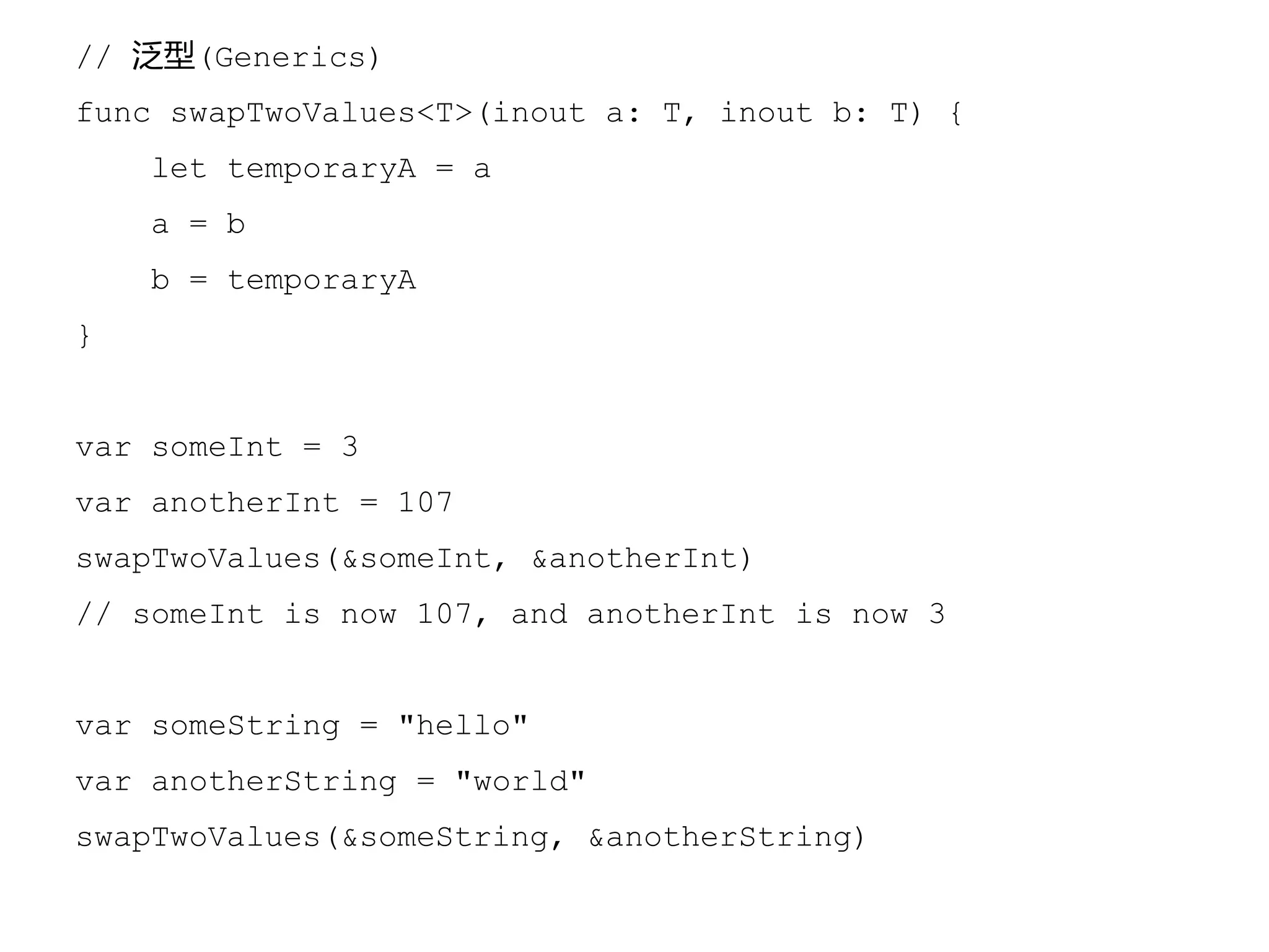 // 泛型(Generics)
func swapTwoValues<T>(inout a: T, inout b: T) {
let temporaryA = a
a = b
b = temporaryA
}
var someInt = 3
var anotherInt = 107
swapTwoValues(&someInt, &anotherInt)
// someInt is now 107, and anotherInt is now 3
var someString = "hello"
var anotherString = "world"
swapTwoValues(&someString, &anotherString)
 