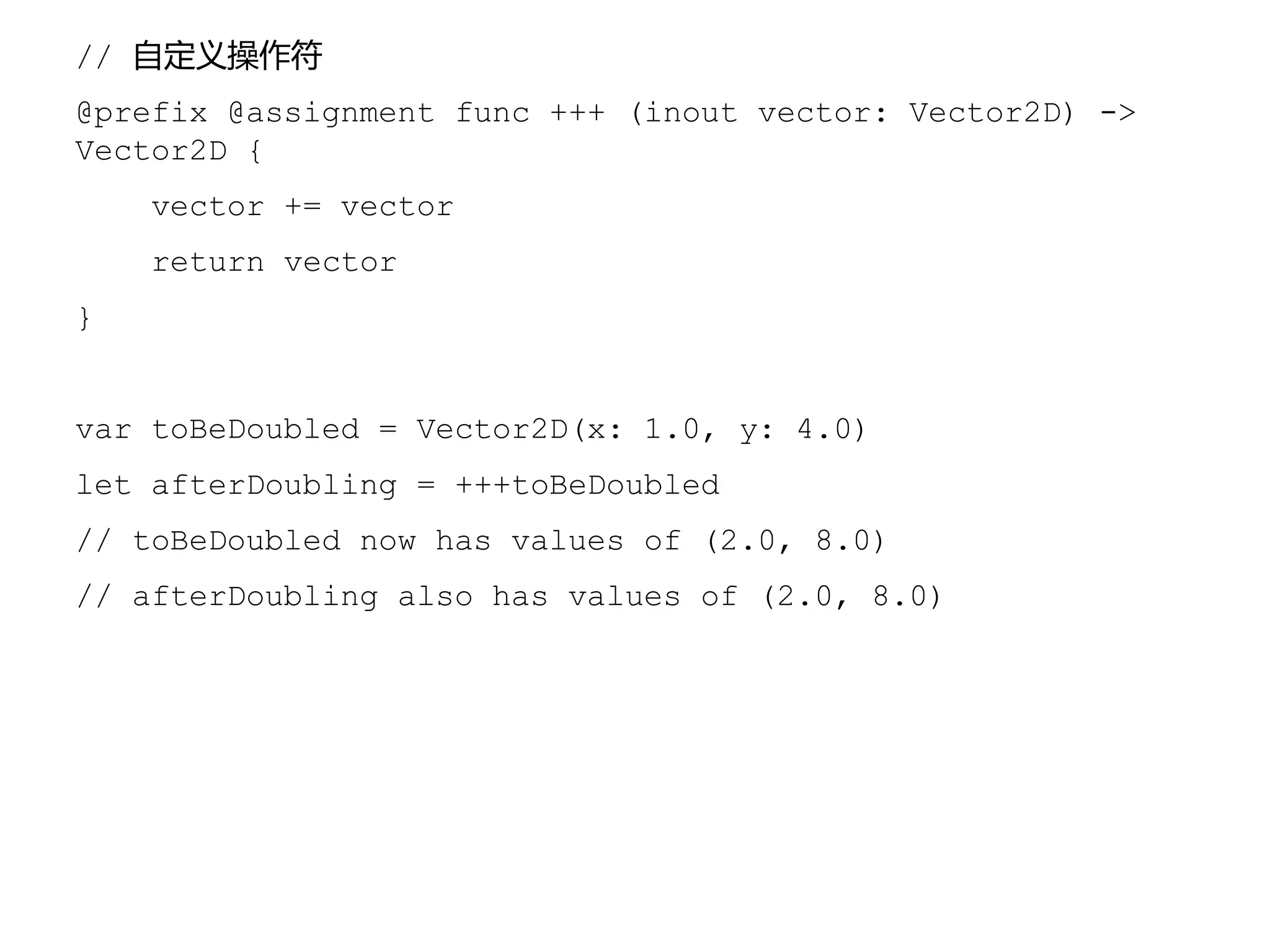 // 自定义操作符
@prefix @assignment func +++ (inout vector: Vector2D) ->
Vector2D {
vector += vector
return vector
}
var toBeDoubled = Vector2D(x: 1.0, y: 4.0)
let afterDoubling = +++toBeDoubled
// toBeDoubled now has values of (2.0, 8.0)
// afterDoubling also has values of (2.0, 8.0)
 