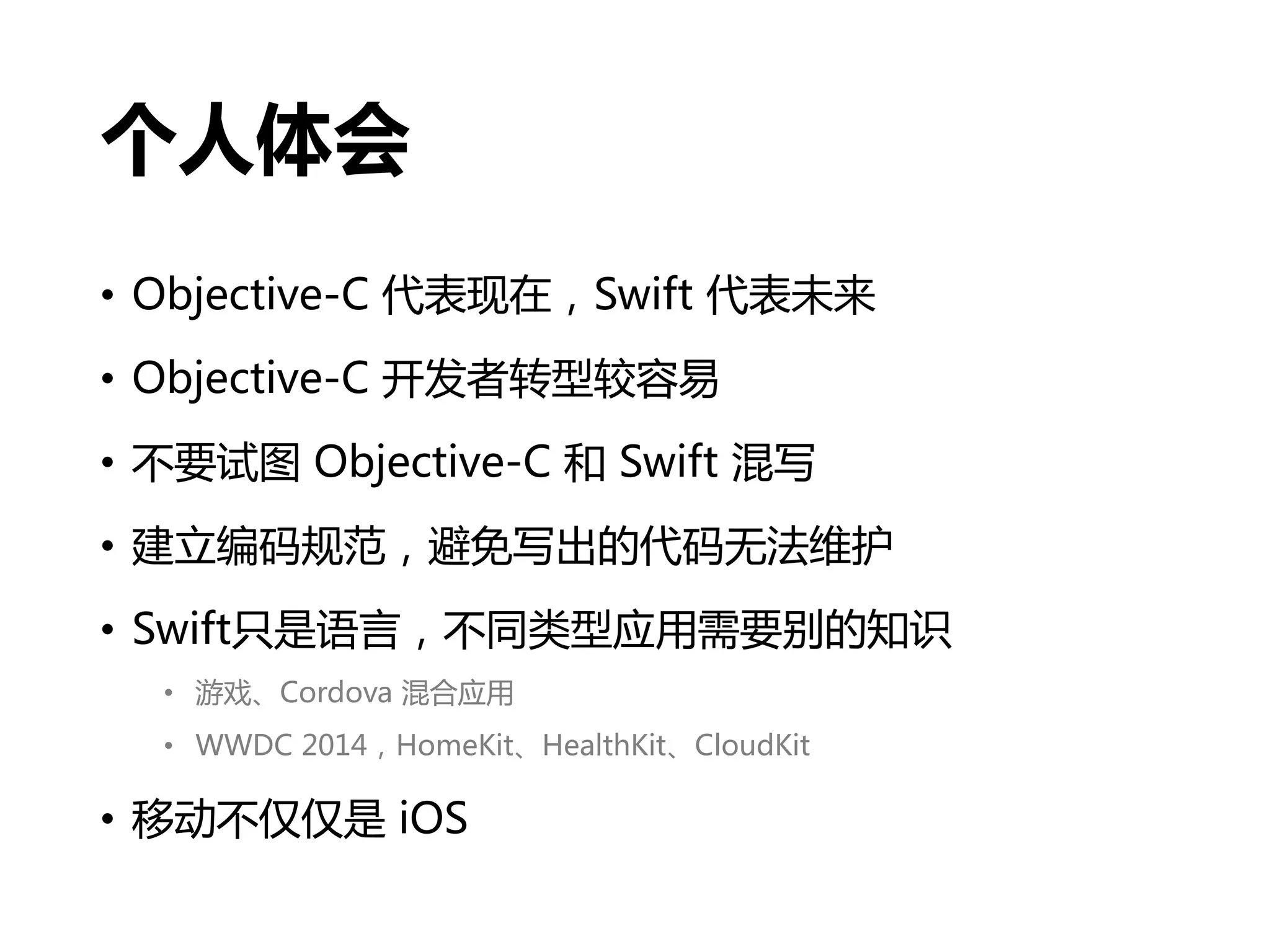 个人体会
• Objective-C 代表现在，Swift 代表未来
• Objective-C 开发者转型较容易
• 不要试图 Objective-C 和 Swift 混写
• 建立编码规范，避免写出的代码无法维护
• Swift只是语言，不同类型应用需要别的知识
• 游戏、Cordova 混合应用
• WWDC 2014，HomeKit、HealthKit、CloudKit
• 移动不仅仅是 iOS
 