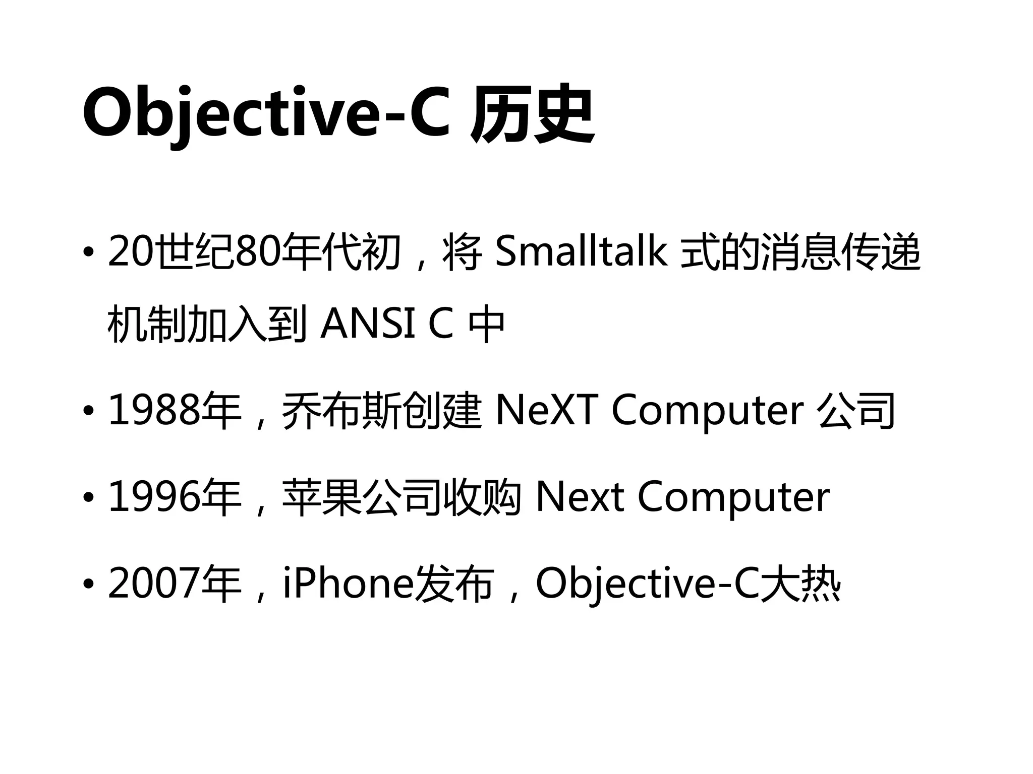 Objective-C 历史
• 20世纪80年代初，将 Smalltalk 式的消息传递
机制加入到 ANSI C 中
• 1988年，乔布斯创建 NeXT Computer 公司
• 1996年，苹果公司收购 Next Computer
• 2007年，iPhone发布，Objective-C大热
 