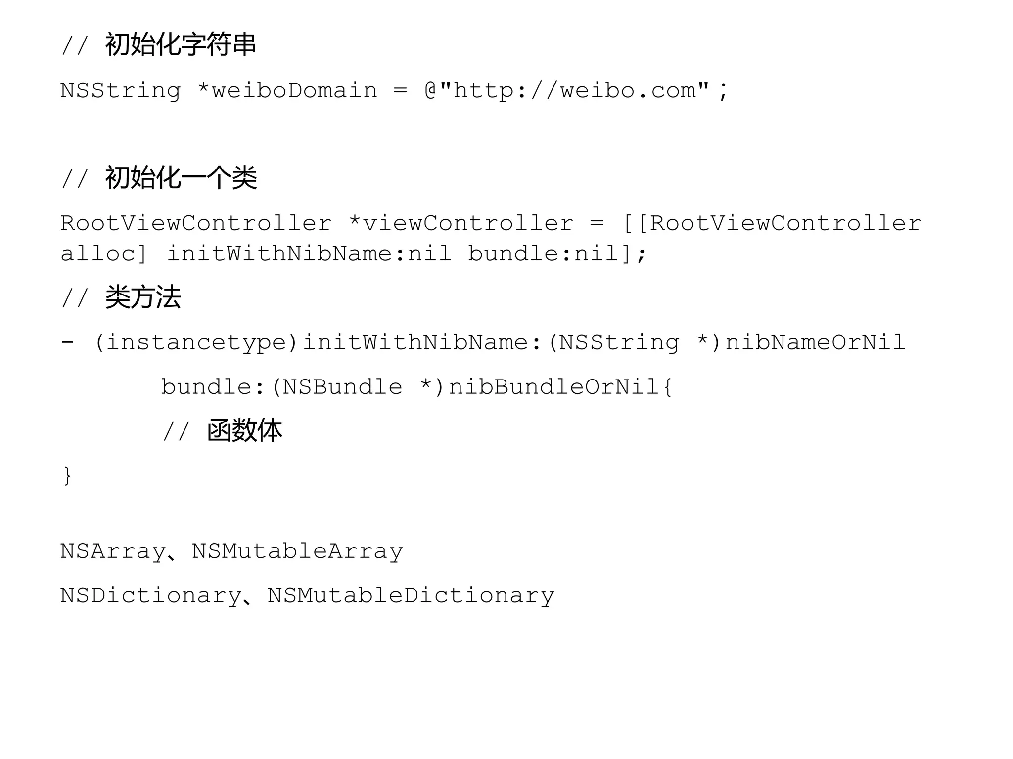 // 初始化字符串
NSString *weiboDomain = @"http://weibo.com"；
// 初始化一个类
RootViewController *viewController = [[RootViewController
alloc] initWithNibName:nil bundle:nil];
// 类方法
- (instancetype)initWithNibName:(NSString *)nibNameOrNil
bundle:(NSBundle *)nibBundleOrNil{
// 函数体
}
NSArray、NSMutableArray
NSDictionary、NSMutableDictionary
 